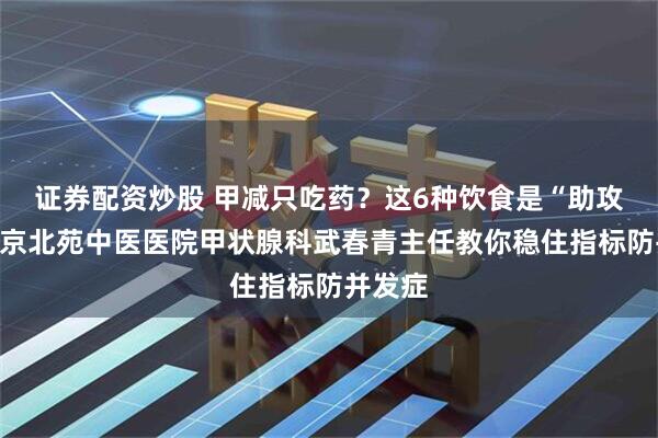 证券配资炒股 甲减只吃药？这6种饮食是“助攻”，北京北苑中医医院甲状腺科武春青主任教你稳住指标防并发症