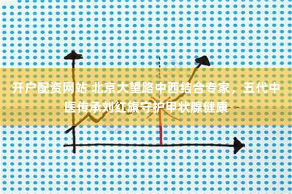 开户配资网站 北京大望路中西结合专家，五代中医传承刘红旗守护甲状腺健康