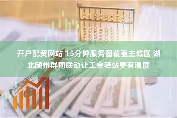 开户配资网站 15分钟服务圈覆盖主城区 湖北随州群团联动让工会驿站更有温度