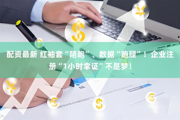 配资最新 红袖套“陪跑”、数据“跑腿”！企业注册“1小时拿证”不是梦！