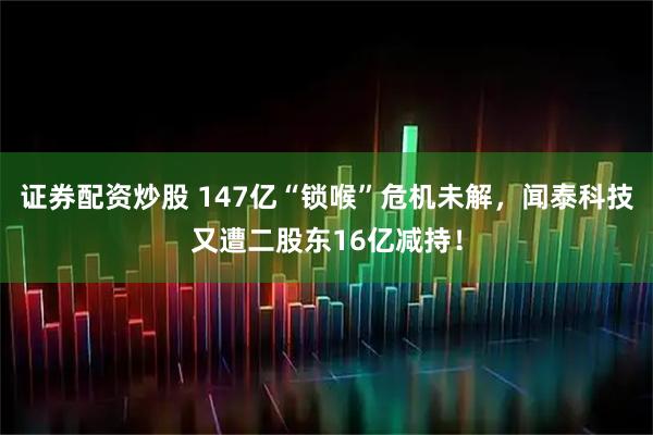 证券配资炒股 147亿“锁喉”危机未解，闻泰科技又遭二股东16亿减持！