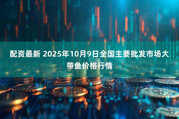 配资最新 2025年10月9日全国主要批发市场大带鱼价格行情