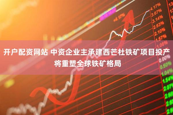 开户配资网站 中资企业主承建西芒杜铁矿项目投产 将重塑全球铁矿格局