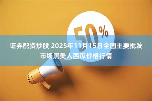 证券配资炒股 2025年11月15日全国主要批发市场黑美人西瓜价格行情
