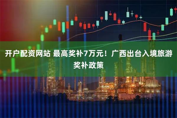 开户配资网站 最高奖补7万元!广西出台入境旅游奖补政策