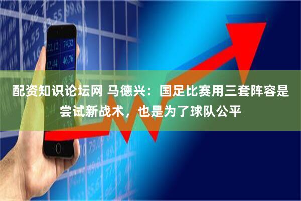 配资知识论坛网 马德兴：国足比赛用三套阵容是尝试新战术，也是为了球队公平
