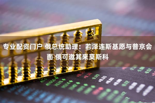 专业配资门户 俄总统助理：若泽连斯基愿与普京会面 俄可邀其来莫斯科