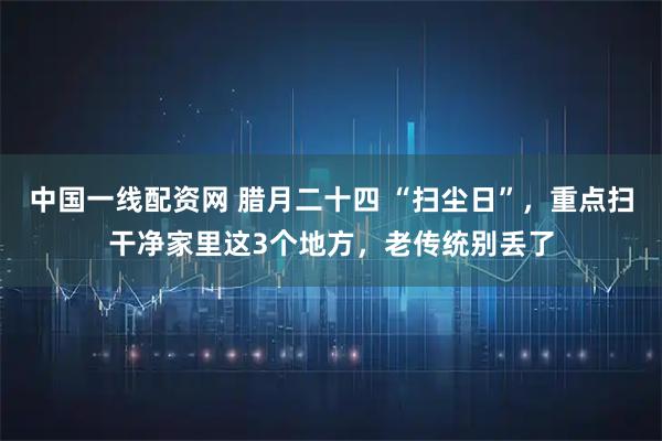 中国一线配资网 腊月二十四 “扫尘日”，重点扫干净家里这3个地方，老传统别丢了