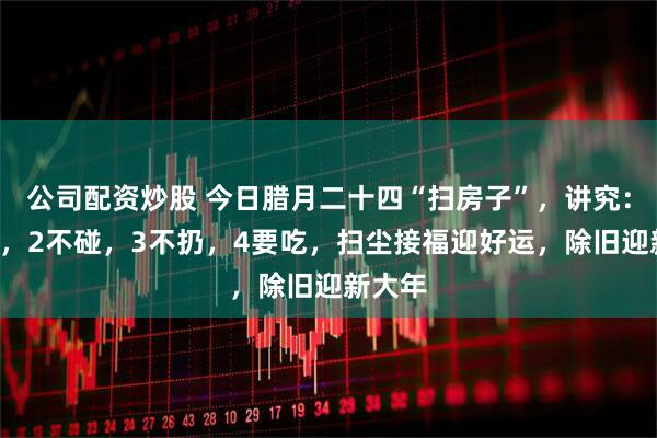 公司配资炒股 今日腊月二十四“扫房子”,讲究:1不扫,2不碰,3不扔,4要吃,扫尘接福迎好运,除旧迎新大年