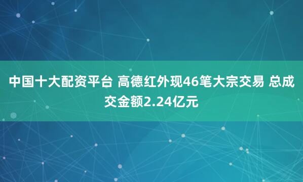 中国十大配资平台 高德红外现46笔大宗交易 总成交金额2.24亿元