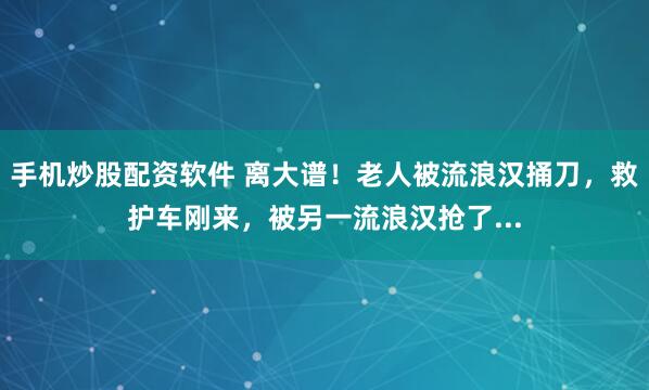 手机炒股配资软件 离大谱！老人被流浪汉捅刀，救护车刚来，被另一流浪汉抢了...