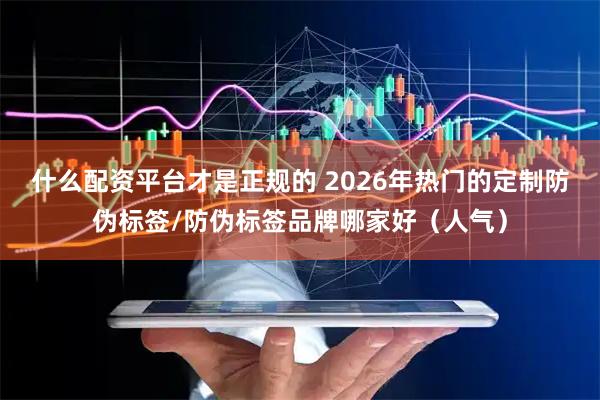 什么配资平台才是正规的 2026年热门的定制防伪标签/防伪标签品牌哪家好（人气）