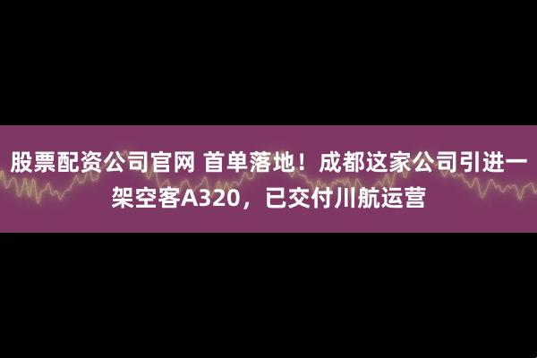 股票配资公司官网 首单落地!成都这家公司引进一架空客A320,已交付川航运营