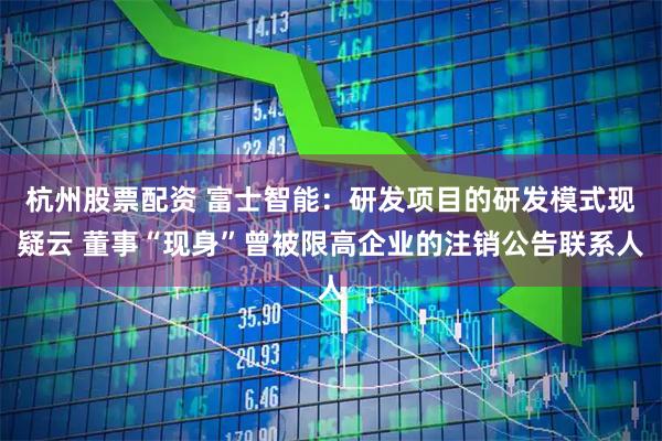 杭州股票配资 富士智能：研发项目的研发模式现疑云 董事“现身”曾被限高企业的注销公告联系人