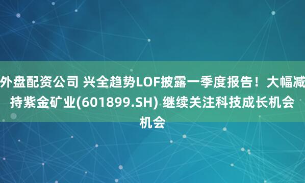 外盘配资公司 兴全趋势LOF披露一季度报告！大幅减持紫金矿业(601899.SH) 继续关注科技成长机会