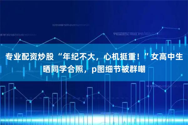 专业配资炒股 “年纪不大，心机挺重！”女高中生晒同学合照，p图细节被群嘲