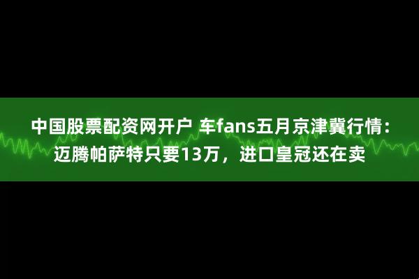 中国股票配资网开户 车fans五月京津冀行情：迈腾帕萨特只要13万，进口皇冠还在卖
