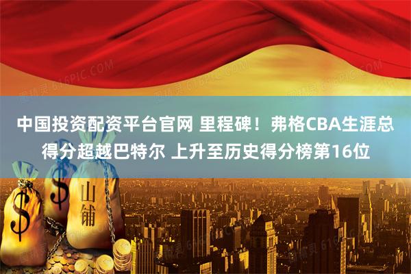 中国投资配资平台官网 里程碑！弗格CBA生涯总得分超越巴特尔 上升至历史得分榜第16位