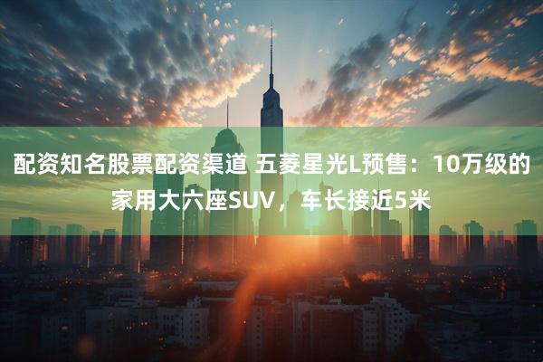 配资知名股票配资渠道 五菱星光L预售：10万级的家用大六座SUV，车长接近5米