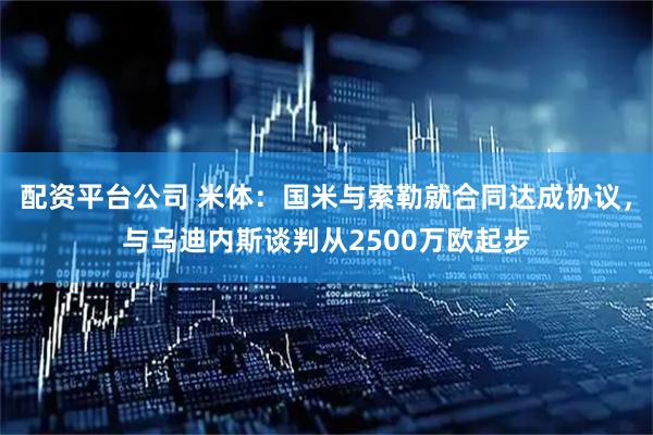 配资平台公司 米体：国米与索勒就合同达成协议，与乌迪内斯谈判从2500万欧起步