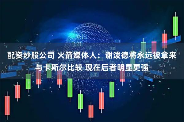 配资炒股公司 火箭媒体人：谢泼德将永远被拿来与卡斯尔比较 现在后者明显更强