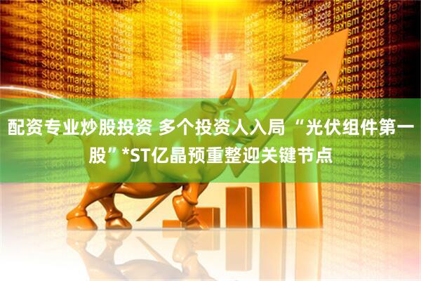 配资专业炒股投资 多个投资人入局 “光伏组件第一股”*ST亿晶预重整迎关键节点
